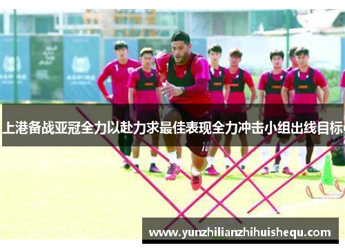 上港备战亚冠全力以赴力求最佳表现全力冲击小组出线目标